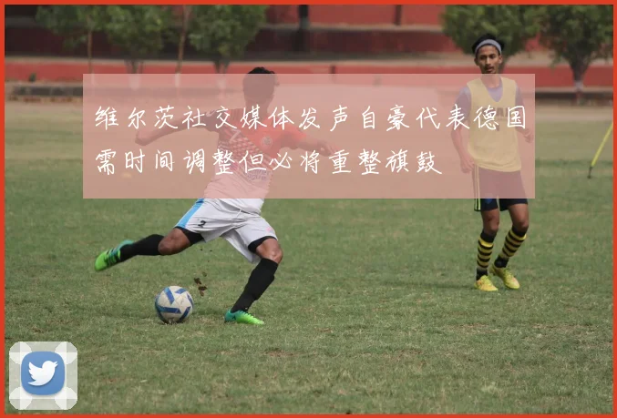 维尔茨社交媒体发声自豪代表德国需时间调整但必将重整旗鼓