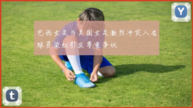 巴西女足与美国女足激烈冲突八名球员染红引发尊重争议