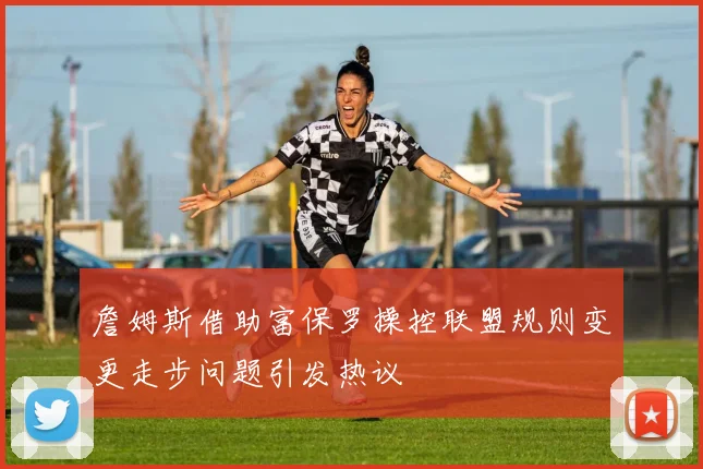 詹姆斯借助富保罗操控联盟规则变更走步问题引发热议