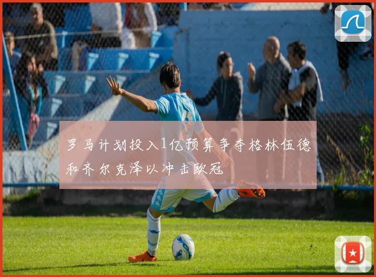 罗马计划投入1亿预算争夺格林伍德和齐尔克泽以冲击欧冠