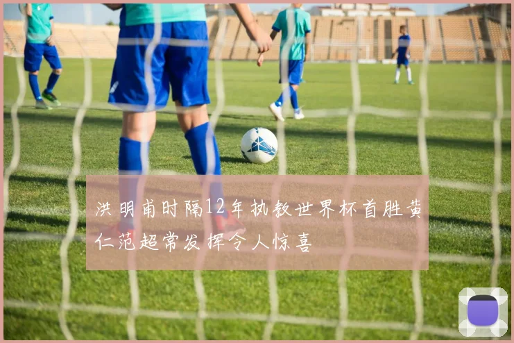 洪明甫时隔12年执教世界杯首胜黄仁范超常发挥令人惊喜