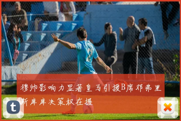 穆帅影响力显著皇马引援B席邓弗里斯库库决策权在握