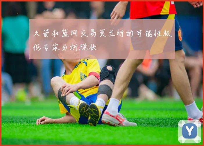 火箭和篮网交易莫兰特的可能性极低专家分析现状