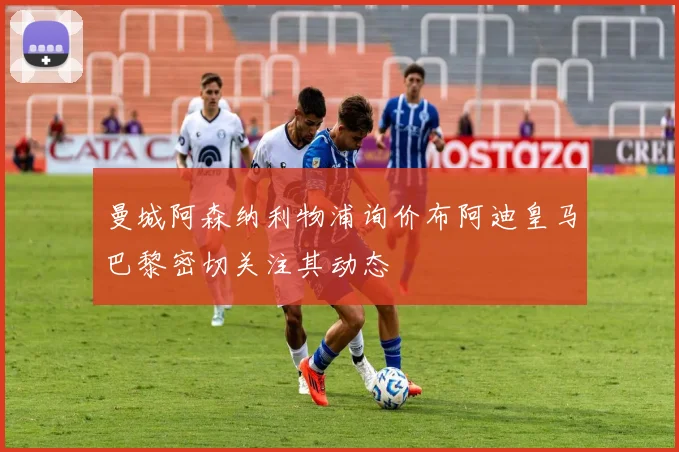 曼城阿森纳利物浦询价布阿迪皇马巴黎密切关注其动态