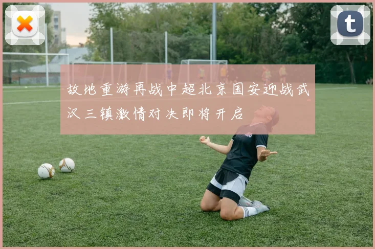 故地重游再战中超北京国安迎战武汉三镇激情对决即将开启