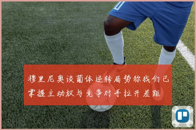 穆里尼奥谈葡体逆转局势称我们已掌握主动权与竞争对手拉开差距