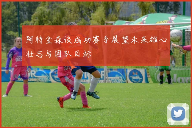 阿特金森谈成功赛季展望未来雄心壮志与团队目标