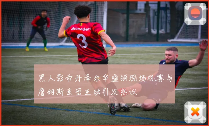 黑人影帝丹泽尔华盛顿现场观赛与詹姆斯亲密互动引发热议