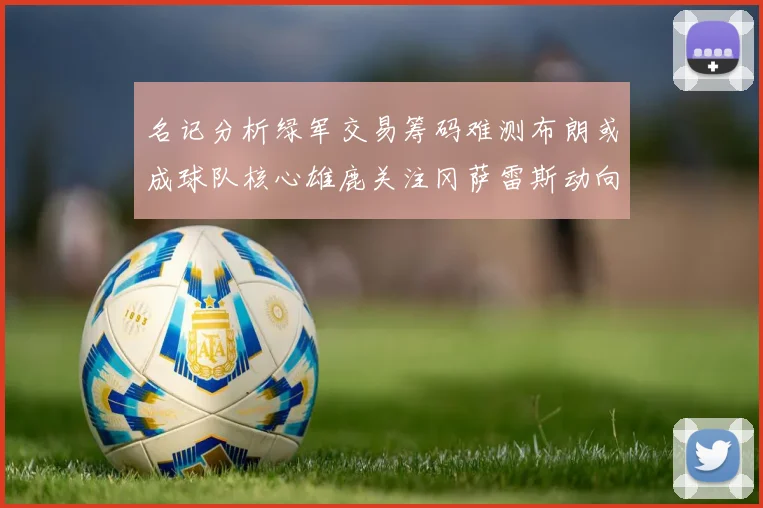 名记分析绿军交易筹码难测布朗或成球队核心雄鹿关注冈萨雷斯动向