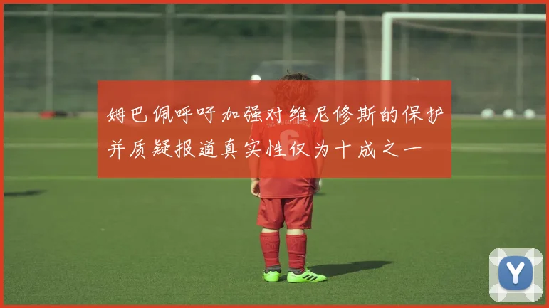 姆巴佩呼吁加强对维尼修斯的保护并质疑报道真实性仅为十成之一