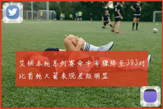 艾顿本轮系列赛命中率骤降至393对比首轮火箭表现差距明显