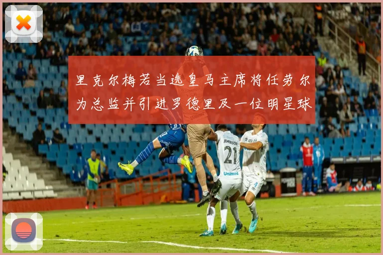 里克尔梅若当选皇马主席将任劳尔为总监并引进罗德里及一位明星球员