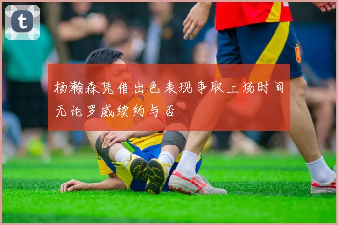 杨瀚森凭借出色表现争取上场时间无论罗威续约与否