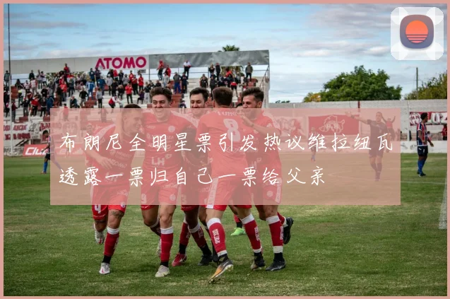 布朗尼全明星票引发热议维拉纽瓦透露一票归自己一票给父亲
