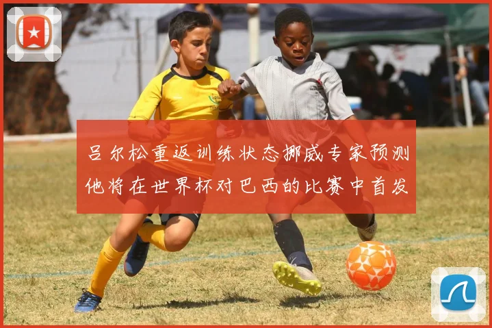 吕尔松重返训练状态挪威专家预测他将在世界杯对巴西的比赛中首发出战