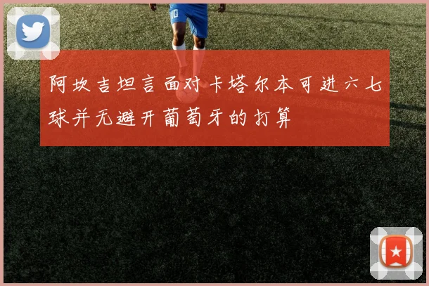 阿坎吉坦言面对卡塔尔本可进六七球并无避开葡萄牙的打算