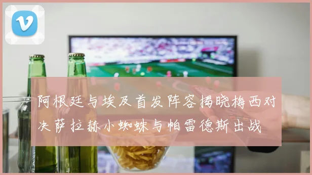 阿根廷与埃及首发阵容揭晓梅西对决萨拉赫小蜘蛛与帕雷德斯出战