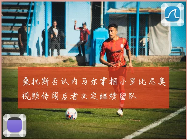 桑托斯否认内马尔掌掴小罗比尼奥视频传闻后者决定继续留队