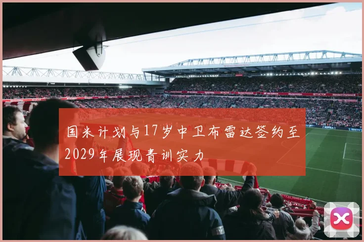 国米计划与17岁中卫布雷达签约至2029年展现青训实力
