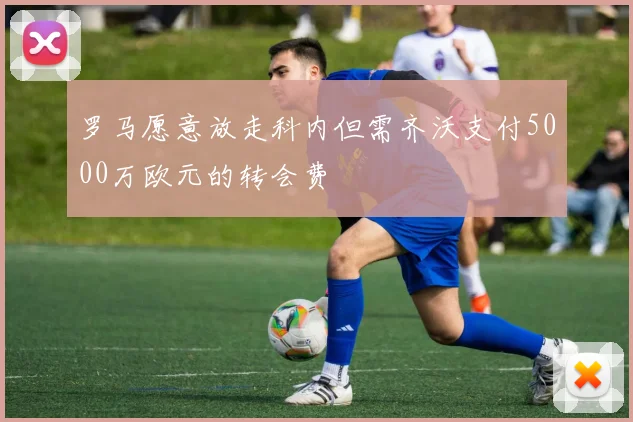 罗马愿意放走科内但需齐沃支付5000万欧元的转会费