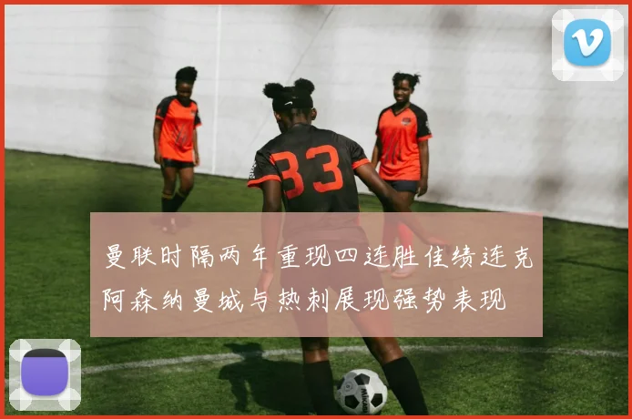 曼联时隔两年重现四连胜佳绩连克阿森纳曼城与热刺展现强势表现