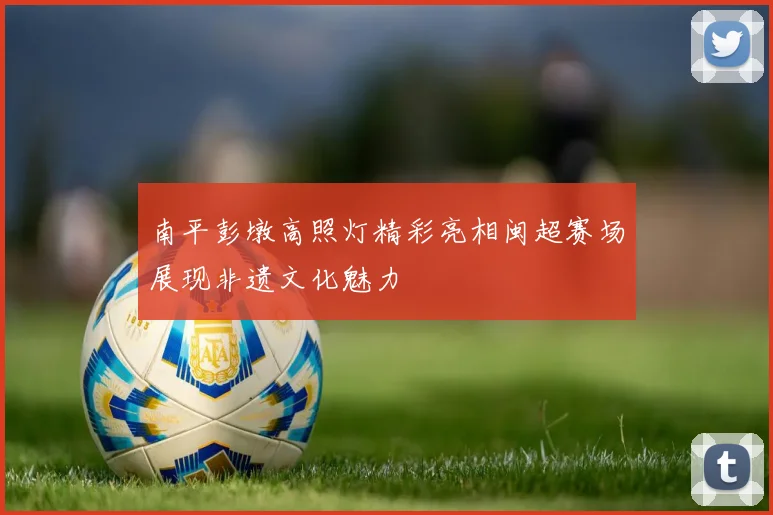 南平彭墩高照灯精彩亮相闽超赛场展现非遗文化魅力