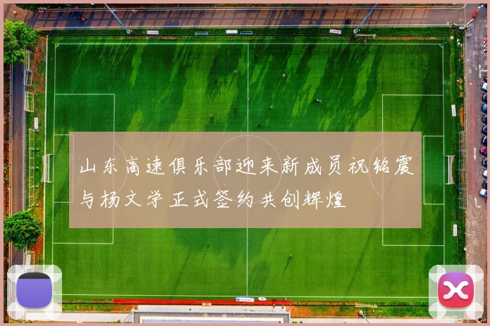 山东高速俱乐部迎来新成员祝铭震与杨文学正式签约共创辉煌
