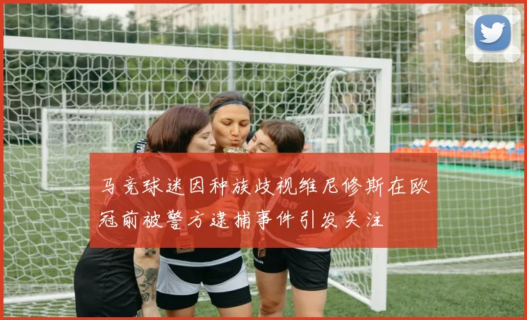 马竞球迷因种族歧视维尼修斯在欧冠前被警方逮捕事件引发关注